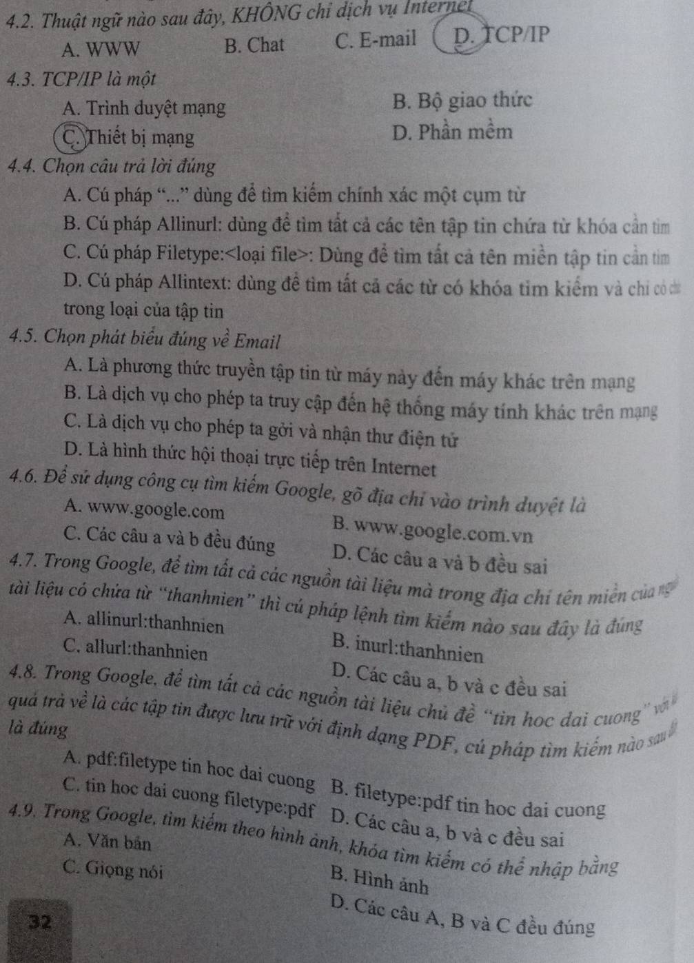 Thuật ngữ nào sau đây, KHÔNG chỉ dịch vụ Internel
A. WWW B. Chat C. E-mail D. TCP/IP
4.3. TCP/IP là một
A. Trình duyệt mạng B. Bộ giao thức
C. Thiết bị mạng D. Phần mềm
4.4. Chọn câu trả lời đúng
A. Cú pháp “...” dùng để tìm kiếm chính xác một cụm từ
B. Cú pháp Allinurl: dùng để tìm tất cả các tên tập tin chứa từ khóa cần tìm
C. Cú pháp Filetype: : Dùng để tìm tất cả tên miền tập tin cần tìm
D. Cú pháp Allintext: dùng đề tìm tất cả các từ có khóa tỉm kiểm và chỉ có cu
trong loại của tập tin
4.5. Chọn phát biểu đúng về Email
A. Là phương thức truyền tập tin từ máy này đến máy khác trên mạng
B. Là dịch vụ cho phép ta truy cập đến hệ thống máy tính khác trên mạng
C. Là dịch vụ cho phép ta gởi và nhận thư điện tử
D. Là hình thức hội thoại trực tiếp trên Internet
4.6. Để sử dụng công cụ tìm kiếm Google, gõ địa chỉ vào trình duyệt là
A. www.google.com B. www.google.com.vn
C. Các câu a và b đều đúng D. Các câu a và b đều sai
4.7. Trong Google, để tìm tất cả các nguồn tài liệu mà trong địa chí tên miền của nữ
lài liệu có chứa từ “thanhnien” thì cú pháp lệnh tìm kiếm nào sau đây là đúng
A. allinurl:thanhnien B. inurl:thanhnien
C. allurl:thanhnien D. Các câu a, b và c đều sai
4.8. Trong Google, để tìm tất cá các nguồn tài liệu chủ đề “tìn học dai cuong' vớà
quả trà về là các tập tin được lưu trữ với định dạng PDF, cú pháp tìm kiểm nào sau
là đúng
A. pdf:filetype tin hoc dai cuong B. filetype:pdf tin hoc dai cuong
C. tin hoc dai cuong filetype:pdf D. Các câu a, b và c đều sai
4.9. Trong Google, tìm kiếm theo hình ảnh, khóa tìm kiếm có thể nhập bằng
A. Văn bản
C. Giọng nói
B. Hình ảnh
D. Các câu A, B và C đều đúng
32