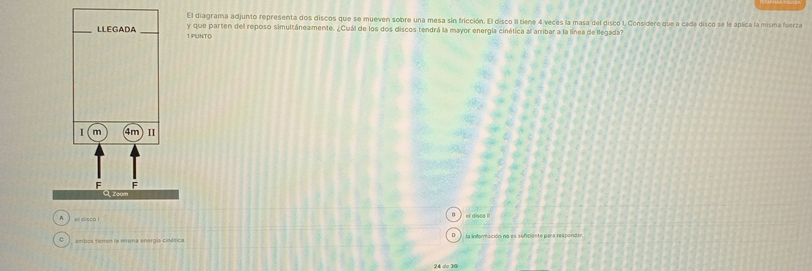 El diagrama adjunto representa dos discos que se mueven sobre una mesa sin fricción. El disco II tiene 4 veces la masa del disco I. Considere que a cada disco se le aplica la misma fuerza
_y que parten del reposo simultáneamente. ¿Cuál de los dos discos tendrá la mayor energía cinética al arribar a la línea de llegada?
1 PUNTO
el disco II
el disco !
ambos tienen la misma energía cinética. la información no es suficiente para responder