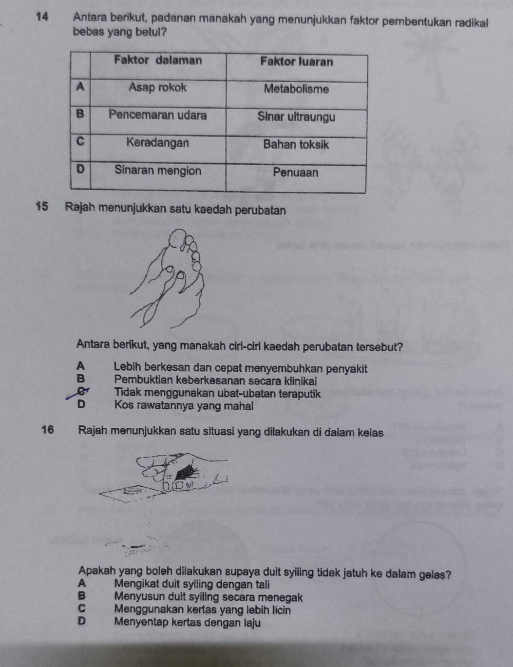 Antara berikut, padanan manakah yang menunjukkan faktor pembentukan radikal
bebas yang betul?
15 Rajah menunjukkan satu kaedah perubatan
Antara berikut, yang manakah ciri-ciri kaedah perubatan tersebut?
A Lebih berkesan dan cepat menyembuhkan penyäkit
B Pembuktian keberkesanan secara klinikai
1 Tidak menggunakan ubat-ubatan teraputik
D Kos rawatannya yang mahal
16 Rajah menunjukkan satu situasi yang dilakukan di dalam kelas
Apakah yang boleh dilakukan supaya duit syiling tidak jatuh ke dalam gelas?
A Mengikat duit syiling dengan tali
B Menyusun duit syiling secara menegak
C Menggunakan kertas yang lebih licin
D₹ Menyentap kertas dengan laju