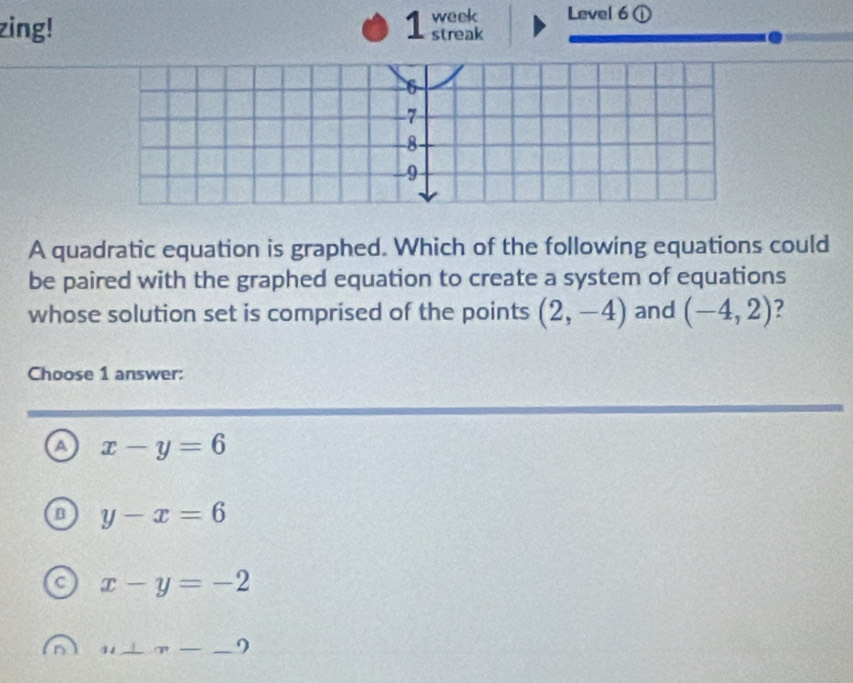 Level 6①
zing! 1 week streak
A quadratic equation is graphed. Which of the following equations could
be paired with the graphed equation to create a system of equations
whose solution set is comprised of the points (2,-4) and (-4,2) ?
Choose 1 answer:
a x-y=6
B y-x=6
x-y=-2
u⊥ n-_ 9