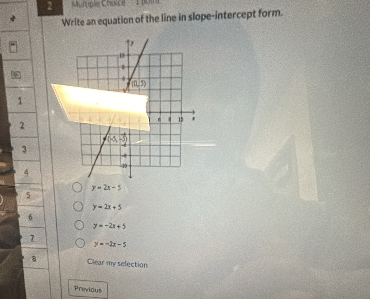 poin
Write an equation of the line in slope-intercept form.
1
2
3
4
y=2x-5
5
y=2x+5
6
y=-2x+5
7
y=-2x-5
8 Clear my selection
Previous