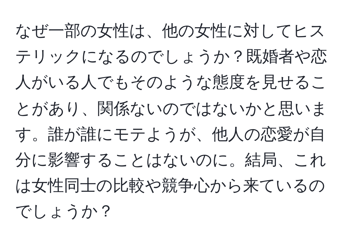 なぜ一部の女性は、他の女性に対してヒステリックになるのでしょうか？既婚者や恋人がいる人でもそのような態度を見せることがあり、関係ないのではないかと思います。誰が誰にモテようが、他人の恋愛が自分に影響することはないのに。結局、これは女性同士の比較や競争心から来ているのでしょうか？