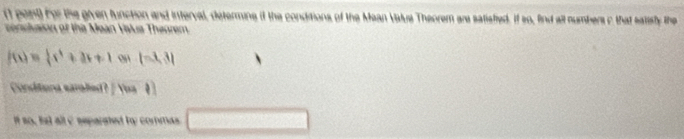 (1 peit) for the given function and interval, determine it the conditions of the Mean Value Theorem are satisfied. If so, find all numbers c that satisty the 
conslaion of the Mean Vislua Theorem
f(x)= 1/3 x^2+3x+1 (-3,3)
Conditiona earalied? / Yoa 
it so, tst all C separated ty commas _ 