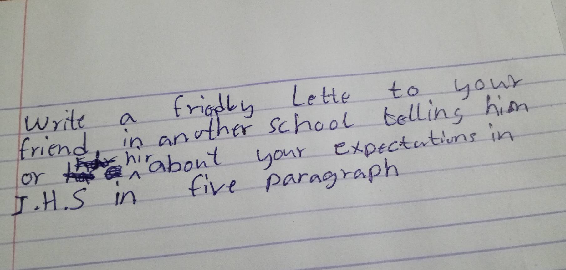 write a frigdly lette to your 
friend, in another school tellins him 
or 
hiabout your expectations in 
J. H. S in five paragraph