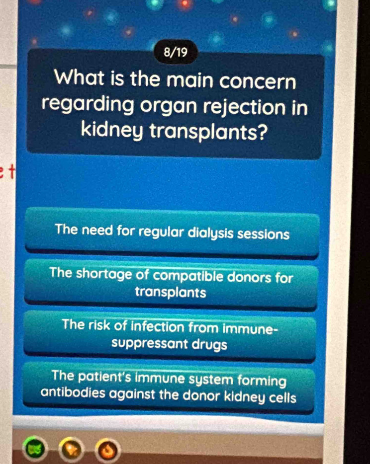 8/19
What is the main concern
regarding organ rejection in
kidney transplants?
The need for regular dialysis sessions
The shortage of compatible donors for
transplants
The risk of infection from immune-
suppressant drugs
The patient's immune system forming
antibodies against the donor kidney cells