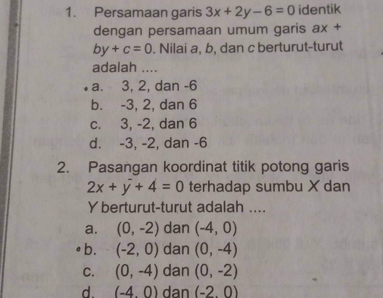 Persamaan garis 3x+2y-6=0 identik
dengan persamaan umum garis ax+
by+c=0. Nilai a, b, dan c berturut-turut
adalah ....
a. 3, 2, dan -6
b. -3, 2, dan 6
c. 3, -2, dan 6
d. -3, -2, dan -6
2. Pasangan koordinat titik potong garis
2x+y+4=0 terhadap sumbu X dan
Y berturut-turut adalah ....
a. (0,-2) dan (-4,0)
b. (-2,0) dan (0,-4)
C. (0,-4) dan (0,-2)
d. (-4,0) dan (-2.0)