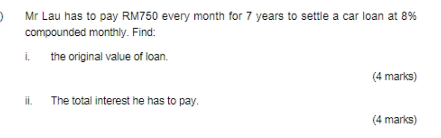 Mr Lau has to pay RM750 every month for 7 years to settle a car loan at 8%
compounded monthly. Find: 
i. the original value of loan. 
(4 marks) 
ii. The total interest he has to pay. 
(4 marks)