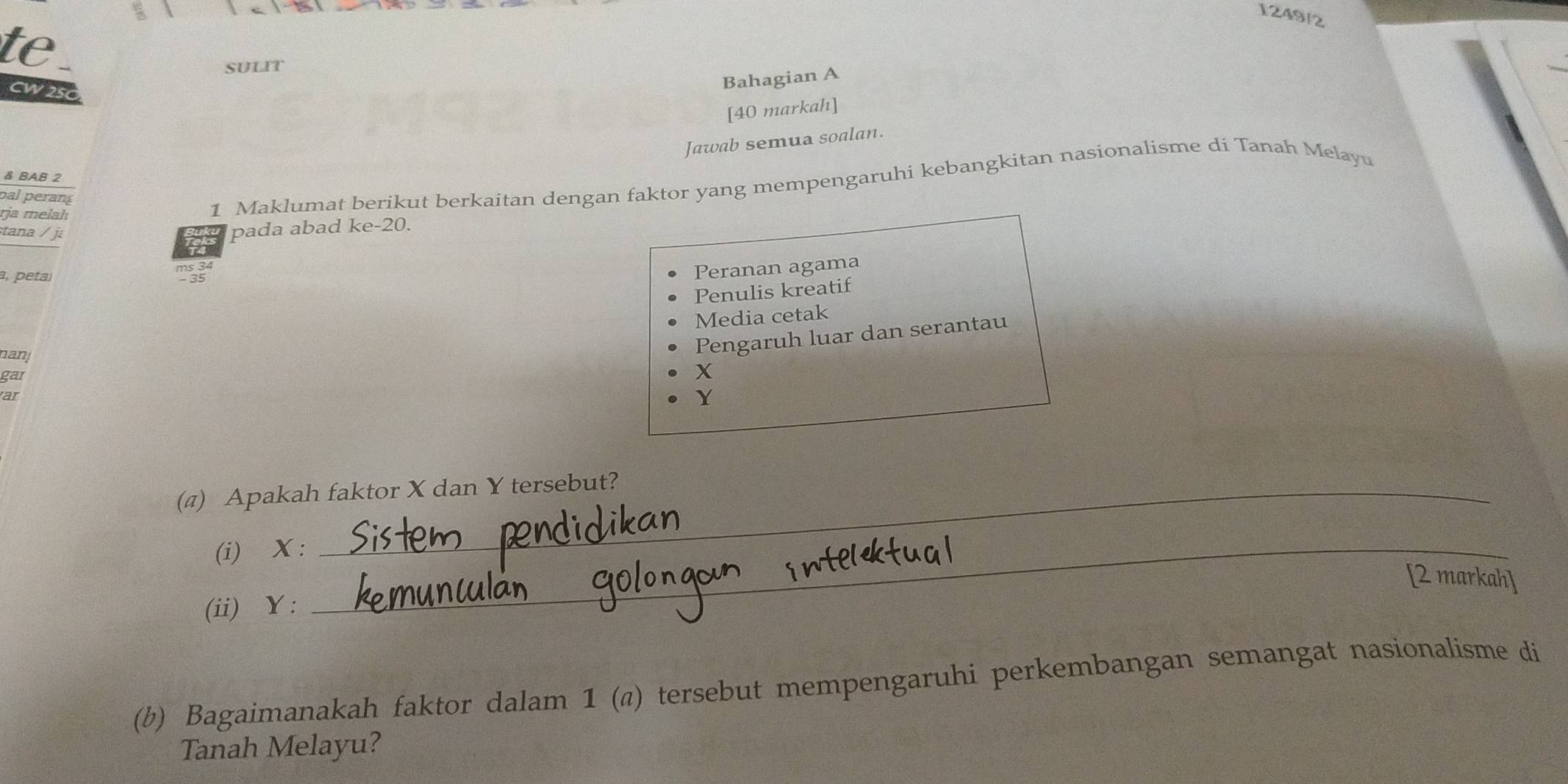 1249/2 
te . 
SULIT 
CW250 
Bahagian A 
[40 markah] 
Jawab semua soalan. 
& BAB 2 
pal perang 
rja melah 
1 Maklumat berikut berkaitan dengan faktor yang mempengaruhi kebangkitan nasionalisme di Tanah Melayu 
tana / j 
pada abad ke- 20. 
a, peta 
Peranan agama 
Penulis kreatif 
Media cetak 
nan! 
Pengaruh luar dan serantau 
gar
X
ar
Y
(@) Apakah faktor X dan Y tersebut? 
(i) X :_ 
[2 markah] 
(ii) Y : 
(b) Bagaimanakah faktor dalam 1 (@) tersebut mempengaruhi perkembangan semangat nasionalisme di 
Tanah Melayu?