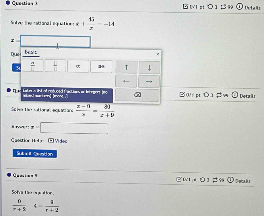 つ 3 [ 99 ⓘ Details 
Solve the rational equation: x+ 45/x =-14
x=□
Ques Basic
x
S  n/□    □ /□   ∞ DNE ↑ 
QurEnter a list of reduced fractions or integers (no [ 0/1 pt > 3 [ 99 ⓘ Details 
mixed numbers) [more..] 
Solve the rational equation:  (x-9)/x = 80/x+9 
Answer: x=□
Question Help: Video 
Submit Question 
Question 5 0/1 pt Details 
Solve the equation.
 9/r+2 -4= 9/r+2 