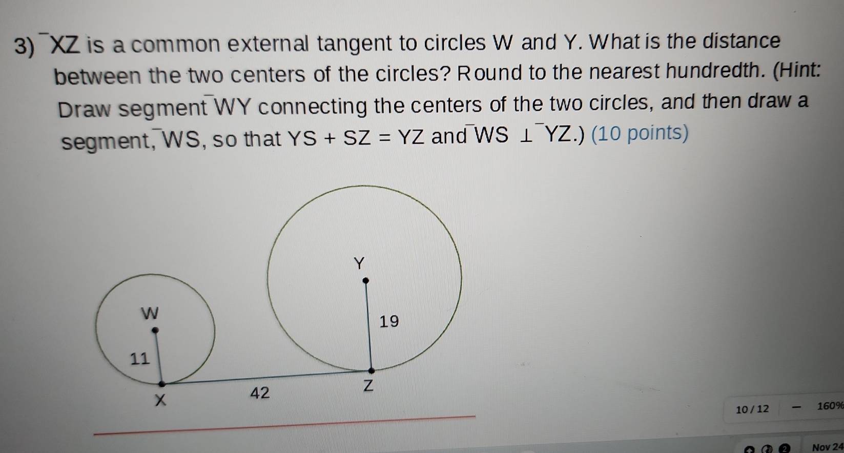 ¯XZ is a common external tangent to circles W and Y. What is the distance 
between the two centers of the circles? Round to the nearest hundredth. (Hint: 
Draw segment WY connecting the centers of the two circles, and then draw a 
segment, WS, so that YS+SZ=YZ and^-WS⊥^-YZ.) (10 points) 
10 / 12 160% 
Nov 24