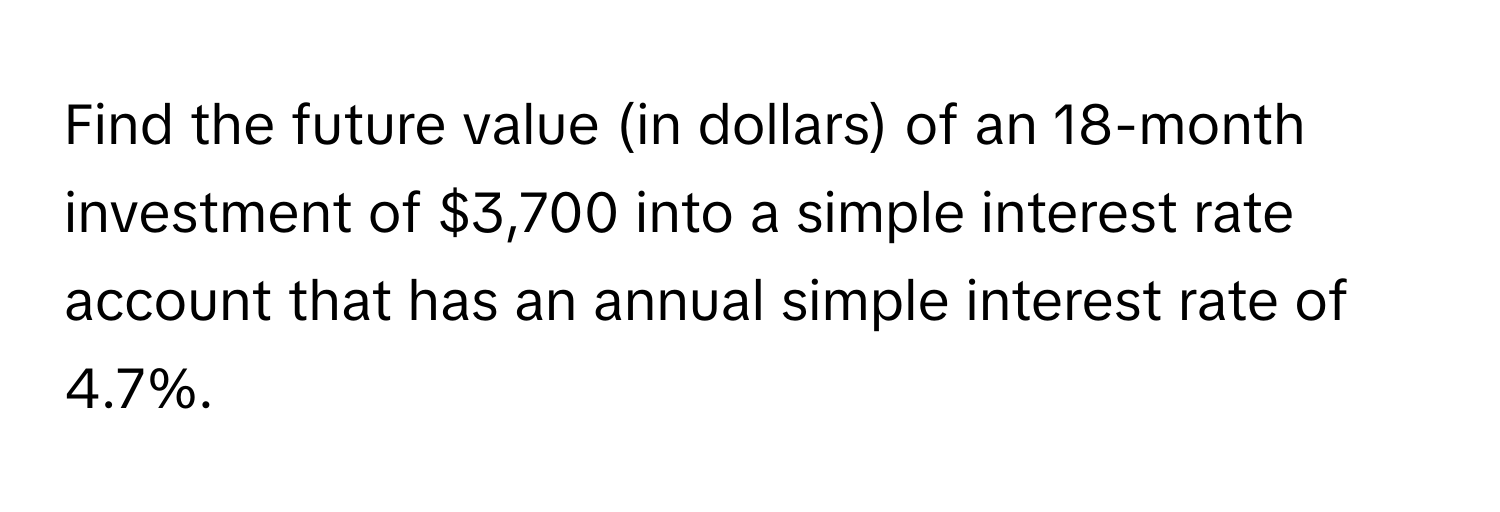 Find the future value (in dollars) of an 18-month investment of $3,700 into a simple interest rate account that has an annual simple interest rate of 4.7%.