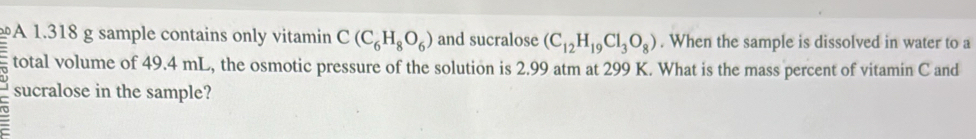 A 1.318 g sample contains only vitamin C(C_6H_8O_6) and sucralose (C_12H_19Cl_3O_8). When the sample is dissolved in water to a 
total volume of 49.4 mL, the osmotic pressure of the solution is 2.99 atm at 299 K. What is the mass percent of vitamin C and 
sucralose in the sample?