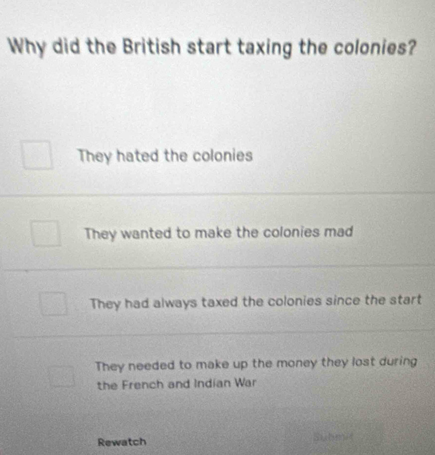 Why did the British start taxing the colonies?
They hated the colonies
They wanted to make the colonies mad
They had always taxed the colonies since the start
They needed to make up the money they lost during
the French and Indian War
Rewatch