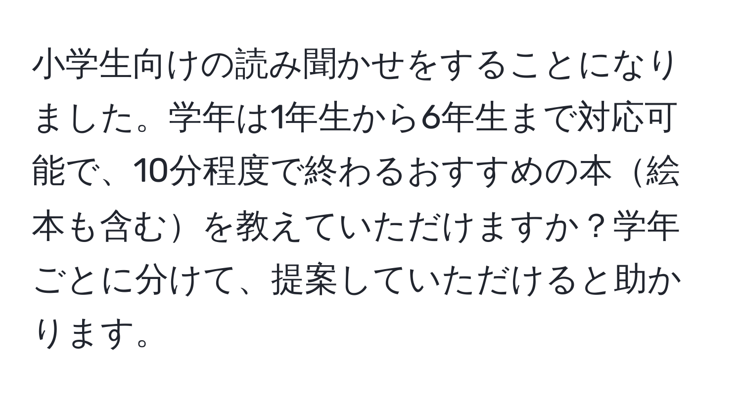 小学生向けの読み聞かせをすることになりました。学年は1年生から6年生まで対応可能で、10分程度で終わるおすすめの本絵本も含むを教えていただけますか？学年ごとに分けて、提案していただけると助かります。