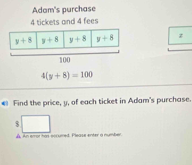 Adam's purchase
4 tickets and 4 fees
x
4(y+8)=100
Find the price, y, of each ticket in Adam's purchase.
$
An error has occurred. Please enter a number.