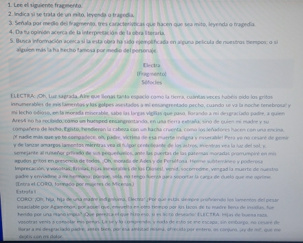 Lee el siguiente fragmento
2. Indica sì se trata de un mito, leyenda o tragedia.
3. Señala por medio del fragmento, tres caracteristicas que hacen que sea mito, leyenda o tragedia.
4. Da tu opinión acerca de la interpretación de la obra literaria.
5. Busca información acerca si la esta obra ha sido ejemplificada en alguna película de nuestros tiempos; o si
alguien más la ha hecho famosa por medio del personaje.
Electra
(Fragmento)
Sófocles
ELECTRA: ¡Oh. Luz sagrada, Aire que llenas tanto espacio como la tierra, cuántas veces habéis oído los gritos
innumerables de mis lamentos y los golpes asestados a mi ensangrentado pecho, cuando se va la noche tenebrosal y
mi lecho odioso, en la morada miserable, sabe las largas vigilias que paso, llorando a mi desgracíado padre, a quien
Ares4 no ha recibido, como un huesped ensangrentando, en una tierra extraña, sino de quien mi madre y su
compañero de lecho, Egisto, hendieron la cabeza con un hacha cruenta, como los leñadores hacen con una encina.
;Y nadie más que yo to compadece, oh, padre, víctima de esa muerte indigna y miserable! Pero yo no cesaré de gemir
y de lanzar amargos lamentos mientras vea ell fulgor centelleante de los astros, mientras vea la luz del sol; y.
semejante al ruiseñor privado de sus pequeñuelos, ante las puertas de las paternas moradas promumpiré en mis
agudos gritos en presencia de todos. ;Oh, morada de Ades y de Perséfora. Herme subterráneo y poderosa
Imprecación, y vasotras, Erinias, Nijas inexorables de llos Dioses!, venid, socorredme, vengad la muerte de nuestro
padre y enviadme a mi hermano: porqué, sola, no tengo fuerza para soportar la carga de duelo que me oprime
(Entra el CORO, formado por mujeres de Micenas)
Estrofa l
cORO: ¡Oh, hija, hija de una madre indignísima, Electral ¿Por que estás siempre profriendo los lamentos del pesar
insaciablie por Agamenón, por aquel que, envuelto en otro tiempo por los lazos de tu madre llena de inscias, fue
herido por una mano impia? ¡Que perezca el que hizo eso, si es licito deseario! ELECTRA: Hijas de buena raza.
vosotras venis a consolar mis penas. Lo sé y lo comprendo, y nada de esto se me escapa, sin embargo, no cesare de
llorar a mi desgraciado pade; antes bien, por esa amistad misma, ofrecida por entero, os corjuro, jay de mil, que me
dejéis con mi dalor.