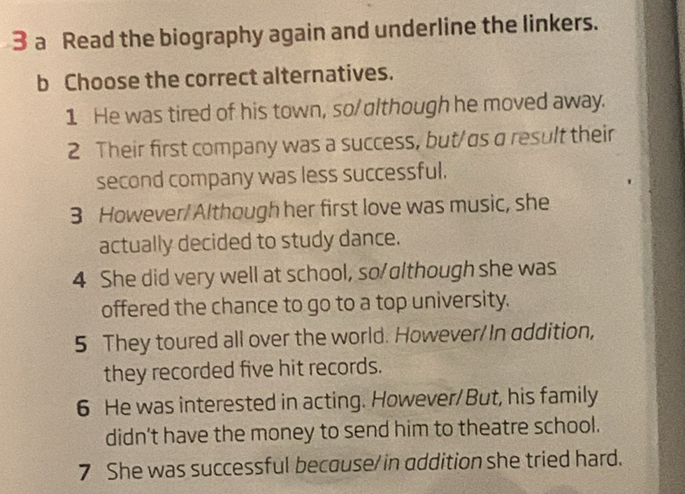 a Read the biography again and underline the linkers. 
b Choose the correct alternatives. 
1 He was tired of his town, so/although he moved away. 
2 Their first company was a success, but/as a result their 
second company was less successful. 
3 However/Although her first love was music, she 
actually decided to study dance. 
4 She did very well at school, so/although she was 
offered the chance to go to a top university. 
5 They toured all over the world. However/ In addition, 
they recorded five hit records. 
6 He was interested in acting. However/But, his family 
didn't have the money to send him to theatre school. 
7 She was successful becouse/in addition she tried hard.