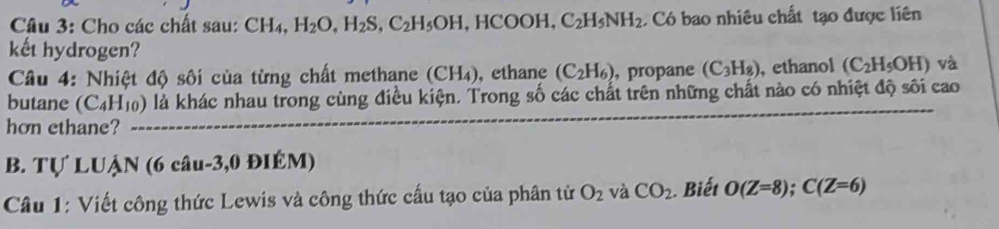 Cho các chất sau: CH_4, H_2O, H_2S, C_2H_5OH ,HCOOH, C_2H_5NH_2 Có bao nhiêu chất tạo được liên 
kết hydrogen? 
Câu 4: Nhiệt độ sối của từng chất methane (CH_4) , ethane (C_2H_6) , propane (C_3H_8) , ethanol (C_2H_5OH) và 
butane (C_4H_10) là khác nhau trong cùng điều kiện. Trong số các chất trên những chất nào có nhiệt độ sôi cao 
hơn ethane? 
B. Tự LUẠN (6 câu-3,0 ĐIÉM) 
Câu 1: Viết công thức Lewis và công thức cấu tạo của phân tử O_2 và CO_2 Biết O(Z=8); C(Z=6)