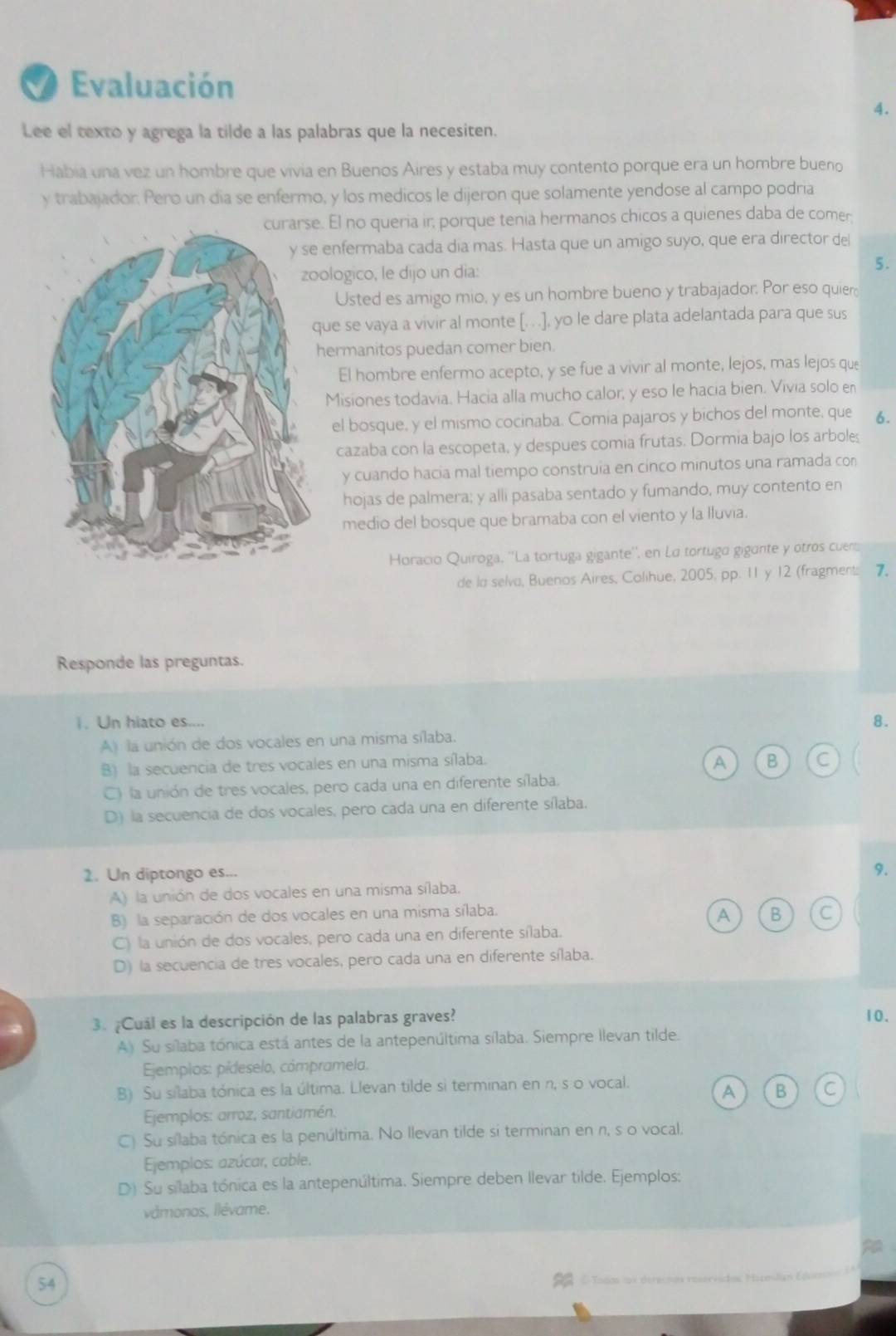 a Evaluación
4.
Lee el texto y agrega la tilde a las palabras que la necesiten.
Habia una vez un hombre que vivia en Buenos Aires y estaba muy contento porque era un hombre bueno
y trabajador. Pero un dia se enfermo, y los medicos le dijeron que solamente yendose al campo podria
. El no queria ir, porque tenia hermanos chicos a quienes daba de comer
enfermaba cada dia mas. Hasta que un amigo suyo, que era director del
ologico, le dijo un día:
5.
Usted es amigo mio, y es un hombre bueno y trabajador. Por eso quier
ue se vaya a vivir al monte [. ..], yo le dare plata adelantada para que sus
hermanitos puedan comer bien.
El hombre enfermo acepto, y se fue a vivir al monte, lejos, mas lejos que
Misiones todavia. Hacia alla mucho calor, y eso le hacia bien. Vivia solo en
el bosque, y el mismo cocinaba. Comia pajaros y bichos del monte, que 6.
cazaba con la escopeta, y despues comia frutas. Dormia bajo los arboles
y cuando hacia mal tiempo construia en cinco minutos una ramada con
hojas de palmera; y alli pasaba sentado y fumando, muy contento en
medio del bosque que bramaba con el viento y la lluvia.
Horacio Quíroga, ''La tortuga gigante'', en La tortuga gigante y otros cuem
de la selva, Buenos Aires, Colihue, 2005, pp. 11 y 12 (fragment: 7
Responde las preguntas.
1. Un hiato es....
A) la unión de dos vocales en una misma sílaba. 8.
B) la secuencia de tres vocales en una misma sílaba.
A B C
C) la unión de tres vocales, pero cada una en diferente sílaba.
D) la secuencia de dos vocales, pero cada una en diferente sílaba.
2. Un diptongo es...
9.
A) la unión de dos vocales en una misma sílaba.
A
B) la separación de dos vocales en una misma sílaba. C
C) la unión de dos vocales, pero cada una en diferente sílaba.
D) la secuencia de tres vocales, pero cada una en diferente sílaba.
3. ¿Cuál es la descripción de las palabras graves? 10.
A) Su sílaba tónica está antes de la antepenúltima sílaba. Siempre llevan tilde.
Ejemplos: pídeselo, cómpramela.
B) Su sílaba tónica es la última. Llevan tilde si terminan en n, s o vocal.
A B C
Ejemplos: arroz, santiamén.
C) Su sílaba tónica es la penúltima. No llevan tilde si terminan en n, s o vocal.
Ejemplos: azúcar, cable.
D) Su silaba tónica es la antepenúltima. Siempre deben llevar tilde. Ejemplos:
vámonos, llévame.
54
OTodos cox derecmos roservsdos. Hacosila