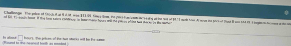 Challenge The price of Stock A at 9 A.M. was $13.99. Since then, the price has been increasing att the rate of $0.11 each hour. At noon the price of Stock B was $14.49. It begies to decrease at the ot 
of $0.15 each hour. If the two rates continue, in how many hours will the prices of the two stecks be the same? 
In about □ 1 11° , the prices of the two stocks will be the same. 
(Round to the nearest tenth as needed )