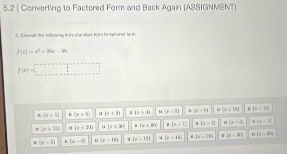 5.2 | Converting to Factored Form and Back Again (ASSIGNMENT)
2. Corvert the following from standard form to factored form.
f(x)=x^2+28x-60
f(x)=□
n(x+1) u (x+2) u (x+3) (x+4) u (x+5) n (x+6) n (x+10) u (x+12)
11 (x+15) u (x+20) n (x+30) n(x+60) u (x-1) u (x-2) n (x-3) B (x-4)
u (x-5) u (x-6) u (x-10) n (x-12) n (x-15) n (x-20) H (p=30) u (x=60)