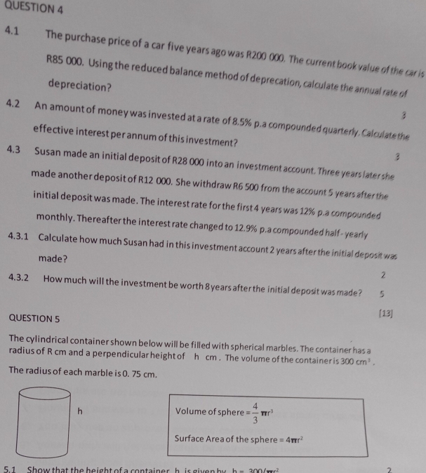 4.1 The purchase price of a car five years ago was R200 000. The current book value of the car is
R85 000. Using the reduced balance method of deprecation, calculate the annual rate of 
depreciation? 
3 
4.2 An amount of money was invested at a rate of 8.5% p.a compounded quarterly. Calculate the 
effective interest per annum of this investment? 
3 
4.3 Susan made an initial deposit of R28 000 into an investment account. Three years later she 
made another deposit of R12 000. She withdraw R6 500 from the account 5 years after the 
initial deposit was made. The interest rate for the first 4 years was 12% p.a compounded 
monthly. Thereafter the interest rate changed to 12.9% p.a compounded half- yearly 
4.3.1 Calculate how much Susan had in this investment account 2 years after the initial deposit was 
made? 2 
4.3.2 How much will the investment be worth 8 years after the initial deposit was made? 5 
QUESTION 5 [13] 
The cylindrical container shown below will be filled with spherical marbles. The container has a 
radius of R cm and a perpendicular height of h cm. The volume of the container is 300cm^3. 
The radius of each marble is 0. 75 cm. 
Volume of sphere = 4/3 π r^3
Surface Area of the sphere =4π r^2
5 1 Show that the beight of a container h is given by