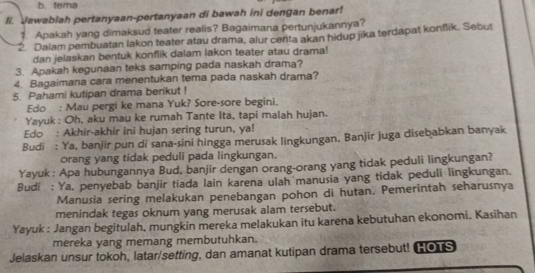 tema 
Il. Jawablah pertanyaan-pertanyaan di bawah ini dengan benar! 
1. Apakah yang dimaksud teater realis? Bagaimana pertunjukannya? 
2. Dalam pembuatan lakon teater atau drama, alur cerita akan hidup jika terdapat konflik. Sebut 
dan jelaskan bentuk konflik dalam lakon teater atau drama! 
3. Apakah kegunaan teks samping pada naskah drama? 
4. Bagaimana cara menentukan tema pada naskah drama? 
5. Pahami kutipan drama berikut ! 
Edo : Mau pergi ke mana Yuk? Sore-sore begini. 
Yayuk : Oh, aku mau ke rumah Tante Ita, tapi malah hujan. 
Edo : Akhir-akhir ini hujan sering turun, ya! 
Budi : Ya, banjir pun di sana-sini hingga merusak lingkungan. Banjir juga disebabkan banyak 
orang yang tidak peduli pada lingkungan. 
Yayuk : Apa hubungannya Bud, banjir dengan orang-orang yang tidak peduli lingkungan? 
Budi : Ya, penyebab banjir tiada lain karena ulah manusia yang tidak peduli lingkungan. 
Manusia sering melakukan penebangan pohon di hutan. Pemerintah seharusnya 
menindak tegas oknum yang merusak alam tersebut. 
Yayuk : Jangan begitulah, mungkin mereka melakukan itu karena kebutuhan ekonomi. Kasihan 
mereka yang memang membutuhkan. 
Jelaskan unsur tokoh, latar/setting, dan amanat kutipan drama tersebut! HOTS