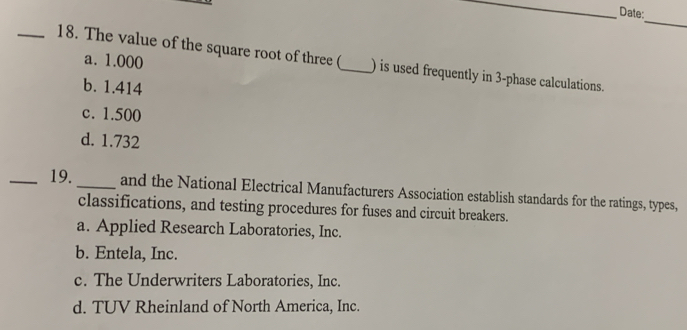 Date:
_
a. 1.000
_18. The value of the square root of three (_ ) is used frequently in 3 -phase calculations.
b. 1.414
c. 1.500
d. 1.732
_19. _and the National Electrical Manufacturers Association establish standards for the ratings, types,
classifications, and testing procedures for fuses and circuit breakers.
a. Applied Research Laboratories, Inc.
b. Entela, Inc.
c. The Underwriters Laboratories, Inc.
d. TUV Rheinland of North America, Inc.