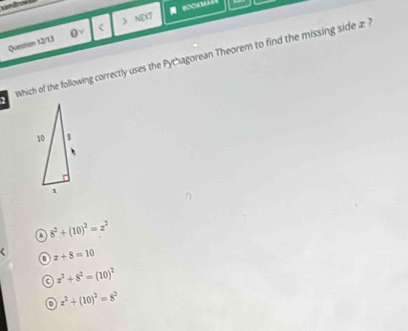 Question 12/13 0v < > NEXT
2 Which of the following correctly uses the Pythagorean Theorem to find the missing side 1
a 8^2+(10)^2=x^2
a x+8=10
a x^2+8^2=(10)^2
o x^2+(10)^2=8^2