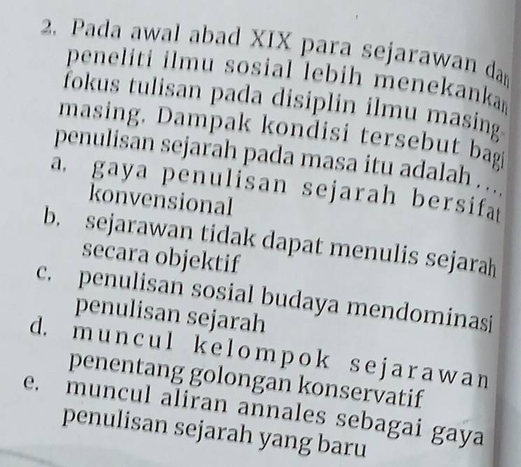 Pada awal abad XIX para sejarawan da
peneliti ilmu sosial lebih menekanka 
fokus tulisan pada disiplin ilmu masing
masing. Dampak kondisi tersebut bagi
penulisan sejarah pada masa itu adalah . ...
a gaya penulisan sejarah bersifa 
konvensional
b. sejarawan tidak dapat menulis sejarah
secara objektif
c. penulisan sosial budaya mendominasi
penulisan sejarah
d. m un cu l k e l om p o k s e j a r a w a n
penentang golongan konservatif
e. muncul aliran annales sebagai gaya
penulisan sejarah yang baru