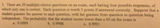 There are 20 multiple-choice questions on an exam, each having four possible responses, of
which only one is correct. Each question is worth 5 points if answered correctly. Suppose that a
student guesses the answer to each question, with her guesses from question to question being
independent. The probability that the student scores lower than a 60 on the exam is
a. 0.0009 b. 0.9998 c. 0.9991