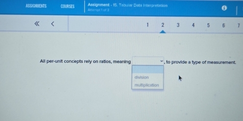 Assignment - 15. Tabular Data Interpretation
ASSIGNMENTS COURSES Amsempt 1 of 3
1 2 3 4 5 6 1
All per-unit concepts rely on ratios, meaning , to provide a type of measurement.
division
multiplication