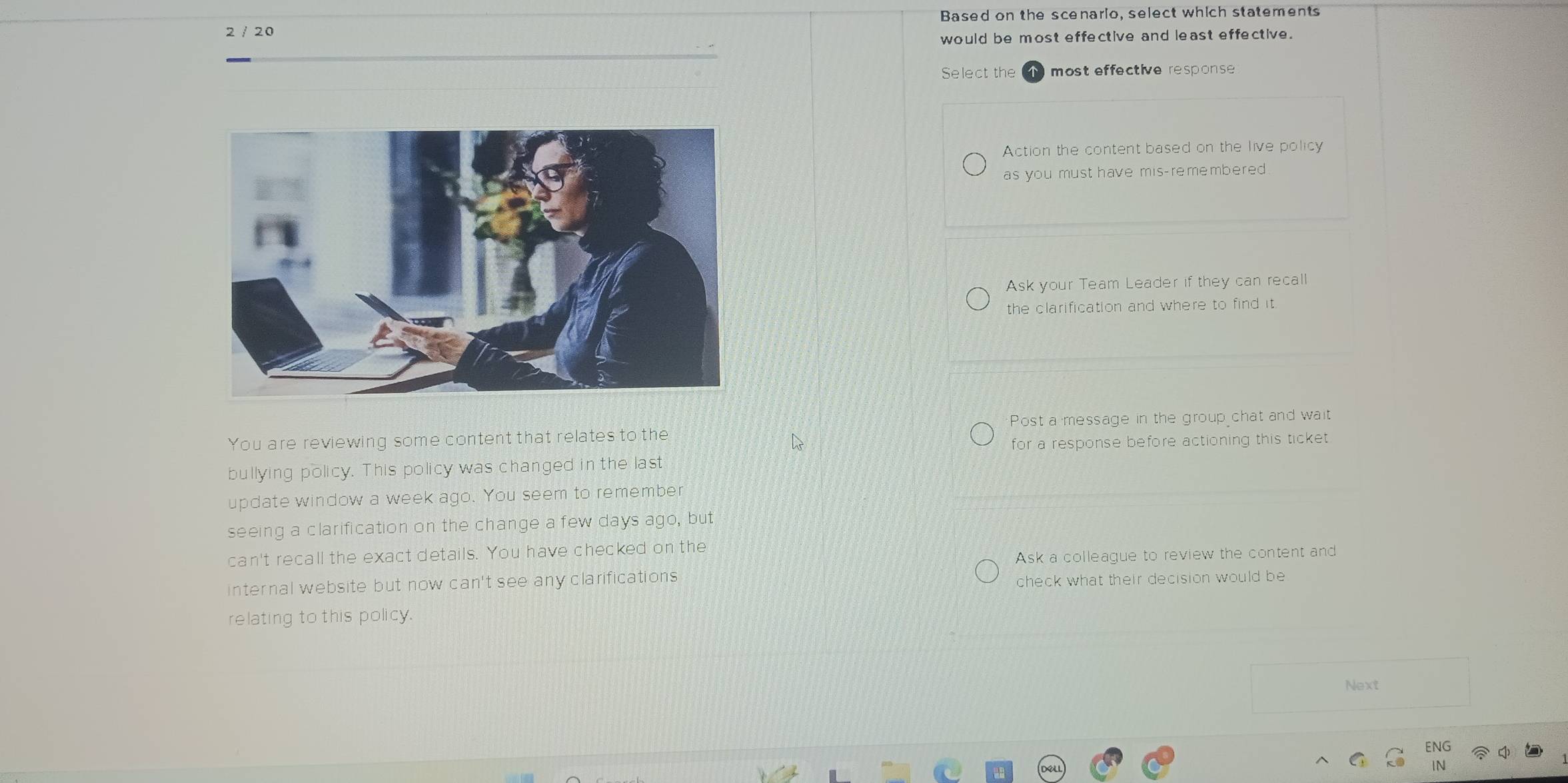 2 / 20 Based on the scenario, select which statements
would be most effective and least effective.
Select the most effective response
Action the content based on the live policy
as you must have mis-remembered
Ask your Team Leader if they can recall
the clarification and where to find it.
Post a message in the group chat and wait
You are reviewing some content that relates to the
for a response before actioning this ticket 
bullying policy. This policy was changed in the last
update window a week ago. You seem to remembe
seeing a clarification on the change a few days ago, but
can't recall the exact details. You have checked on the
Ask a colleague to review the content and
internal website but now can't see any clarifications 
check what their decision would be
relating to this policy.
Next