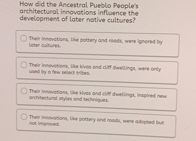 How did the Ancestral Pueblo People's
architectural innovations influence the
development of later native cultures?
Their innovations, like pottery and roads, were ignored by
later cultures.
Their innovations, like kivas and cliff dwellings, were only
used by a few select tribes.
Their innovations, like kivas and cliff dwellings, inspired new
architectural styles and techniques.
Their innovations, like pottery and roads, were adopted but
not improved.