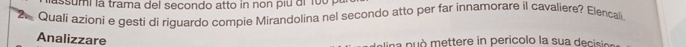 assumi la trama del secondo atto in non piu di 100 i 
2 Quali azioni e gesti di riguardo compie Mirandolina nel secondo atto per far innamorare il cavaliere? Elencali. 
Analizzare 
na p uò mettere in pericolo la sua decsa