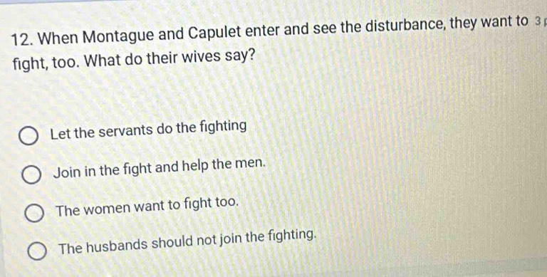 When Montague and Capulet enter and see the disturbance, they want to 3
fight, too. What do their wives say?
Let the servants do the fighting
Join in the fight and help the men.
The women want to fight too.
The husbands should not join the fighting.