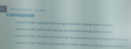 A 100 W light bulb
converts 100 J of potential energy to kinetic energy each second.
converts 100 J of kinetic energy to potential energy each second.
converts 100 J of mechanical energy to nonmechanical energy each second.
converts 100 J of electrical energy to other forms of energy each second.