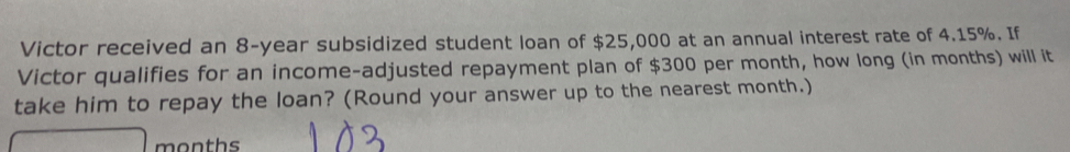 Victor received an 8-year subsidized student loan of $25,000 at an annual interest rate of 4.15%. If 
Victor qualifies for an income-adjusted repayment plan of $300 per month, how long (in months) will it 
take him to repay the loan? (Round your answer up to the nearest month.)
months