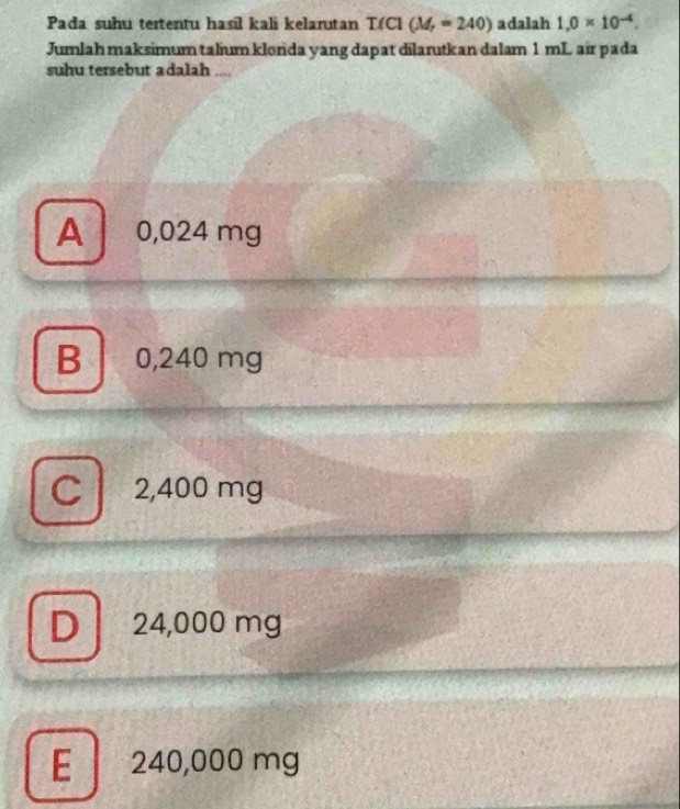 Pada suhu tertentu hasil kali kelarutan T(C] (M_r=240) adalah 1.0* 10^(-4). 
Jumlah maksimum talium klorida yang dapat dilarutkan dalam 1 mL air pada
suhu tersebut adalah ....
A 0,024 mg
B 0,240 mg
C 2,400 mg
D 24,000 mg
E 240,000 mg