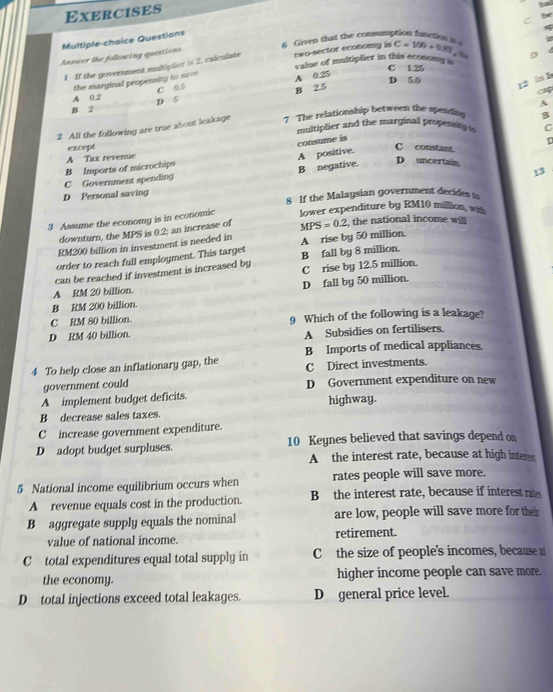 Exercises

be
C
Multiple-choice Questions
a Given that the consumption function io 

D
1 If the government multiplier is 2, calculate two sector economy is C=100+0.20% 5
Answer the following questions
value of muitiplier in this econong s
C 1.25
the marginal propensity to save
A 0.25
D 5
c a. 5
B 25
12 n b
cap
A 0.2
D 5
B 2
2 All the following are true about leakage 7 The relationship between the spending
B
multiplier and the marginal propesity t
consume is
A positive. C
except C constant.
A Tax revenue
B Imports of microchips
B negative. D uncertain
13
C Government spending
D Personal saving
8 If the Malaysian government decides to
3 Assume the economy is in economic
lower expenditure by RM10 million, with
downturn, the MPS is 0.2; an increase of
MPS=0.2, the national income will
RM200 billion in investment is needed in
A rise by 50 million.
order to reach full employment. This target
B fall by 8 million.
can be reached if investment is increased by C rise by 12.5 million.
D fall by 50 million.
A RM 20 billion.
B RM 200 billion.
C RM 80 billion. 9 Which of the following is a leakage?
D RM 40 billion.
A Subsidies on fertilisers.
B Imports of medical appliances.
4 To help close an inflationary gap, the
C Direct investments.
government could D Government expenditure on new
A implement budget deficits. highway.
B decrease sales taxes.
C increase government expenditure.
10 Keynes believed that savings depend on
D adopt budget surpluses.
A the interest rate, because at high interes
5 National income equilibrium occurs when rates people will save more.
A revenue equals cost in the production.
B the interest rate, because if interest rats
B aggregate supply equals the nominal are low, people will save more for their
value of national income. retirement.
C total expenditures equal total supply in Cthe size of people’s incomes, because at
the economy. higher income people can save more.
D total injections exceed total leakages. D general price level.