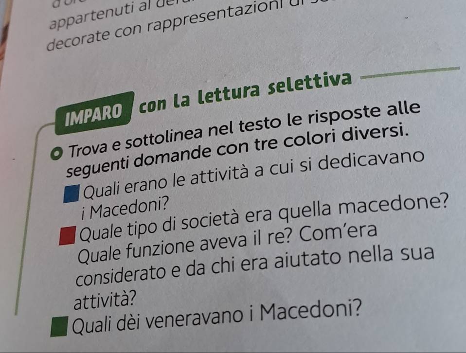 a 
appartenuti al del 
decorate con rappresentazion dl 
IMPARO con la lettura selettiva 
_ 
O Trova e sottolinea nel testo le risposte alle 
seguenti domande con tre colori diversi. 
Quali erano le attività a cui si dedicavano 
i Macedoni? 
Quale tipo di società era quella macedone? 
Quale funzione aveva il re? Com’era 
considerato e da chi era aiutato nella sua 
attività? 
Quali dèi veneravano i Macedoni?