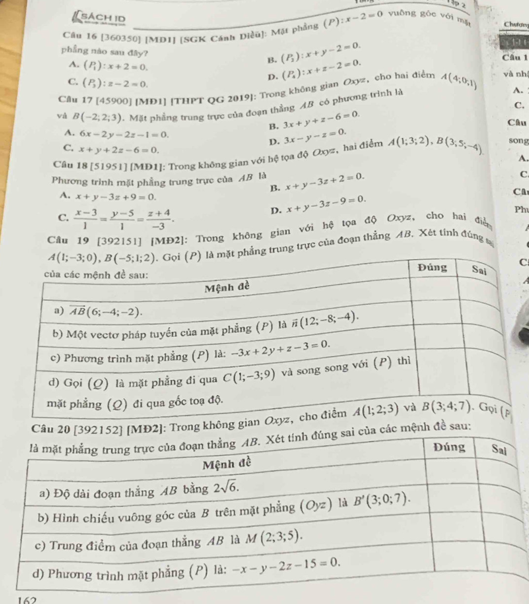 1ập 2
[ sách id
Câu 16 [360350] [MD1] [SGK Cánh Diều]: Mặt phẳng (P):x-2=0 vuông gốc với mặt Chươn
1  1
phầng nào sau đây? B. (P_2):x+y-2=0. Cầu 1
A. (P_1):x+2=0.
D. (P_4):x+z-2=0. và nh
C. (P_3):z-2=0.
Câu 17 [45900] [MĐ1] [THPT QG 2019]: Trong không gian Oxyz,cho hai điểm
và B(-2;2;3). Mặt phẳng trung trực của đoạn thằng AB có phương trình là A(4;0;1)
A. 
C.
B. 3x+y+z-6=0. Câu
A. 6x-2y-2z-1=0. D. 3x-y-z=0.
C. x+y+2z-6=0.
Câu 18 [51951] [MD1]: Trong không gian với hệ tọa độ Oxyz, hai điểm A(1;3;2),B(3;5;-4). song
A.
Phương trình mặt phẳng trung trực của AB là x+y-3z+2=0. C
B.
A. x+y-3z+9=0. x+y-3z-9=0.
CA
C.  (x-3)/1 = (y-5)/1 = (z+4)/-3 .
D.
Ph
Câu 19 [392151] [MĐ2]: Trong không gian với hệ tọa độ Oxyz, cho hai điễn
ẳng trung trực của đoạn thẳng AB, Xét tính đúng sa
C
Câu 20 [392152] [MĐ2]: Trong không gia
các mệnh đề sau:
162