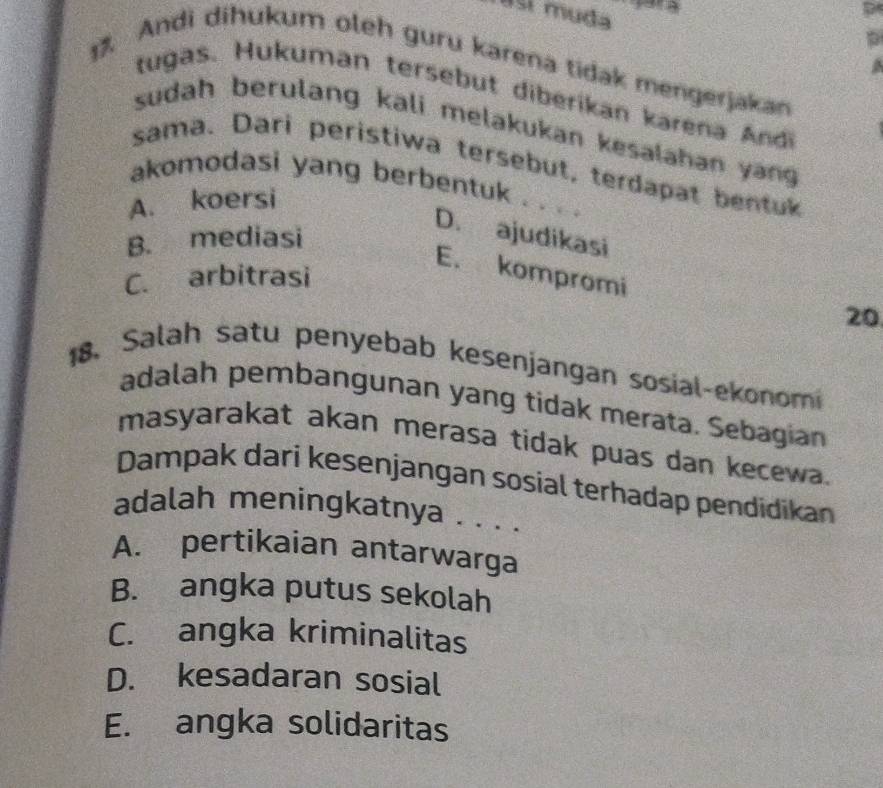 así muda
Andi dihukum oleh guru karena tidak mengerjakan
a
tugas. Hukuman tersebut diberikan karena Andi
sudah berulang kali melakukan kesalahan yang 
sama. Dari peristiwa tersebut, terdapat bentuk
akomodasi yang berbentuk . . . .
A. koersi
B. mediasi
D. ajudikasi
E. kompromi
C. arbitrasi
20
18. Salah satu penyebab kesenjangan sosial-ekonom
adalah pembangunan yang tidak merata. Sebagian
masyarakat akan merasa tidak puas dan kecewa.
Dampak dari kesenjangan sosial terhadap pendidikan
adalah meningkatnya . . . .
A. pertikaian antarwarga
B. angka putus sekolah
C. angka kriminalitas
D. kesadaran sosial
E. angka solidaritas