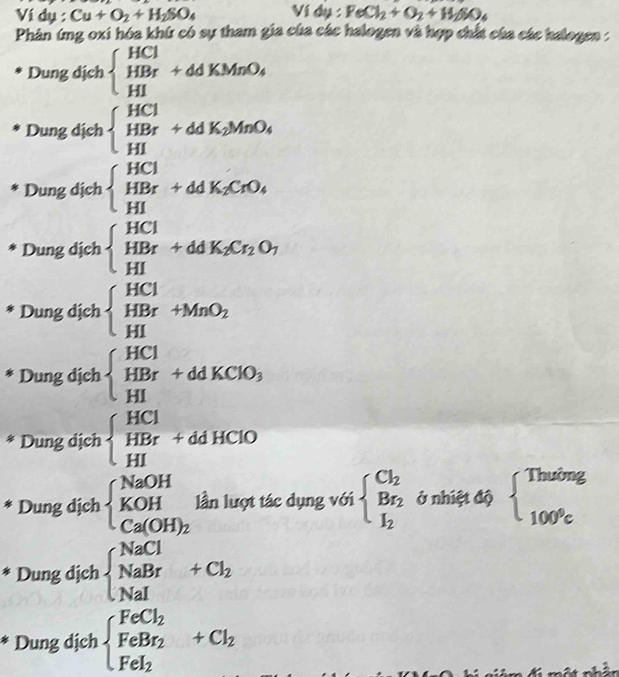Ví dụ : Cu+O_2+H_2SO_4 Ví dụ : FeCl_2+O_2+H_2SO_4
Phản ứng oxi hóa khứ có sự tham gia của các halogen và hợp chất của các halogen :
Dung dịch beginarrayl HCl HBr+ddKMnO_4 HIendarray.
Dung dịch beginarrayl HCl HBr+ddK_2MnO_4 HIendarray.
Dung dịch beginarrayl HCl HBr+ddK_2CrO_4 HIendarray.
Dung dịch beginarrayl HCl HBr+ddK_2Cr_2O_7 HIendarray.
Dung dịch beginarrayl HCl HBr+MnO_2 HIendarray.
* Dung dịch beginarrayl HCl HBr+ddKClO_3 HIendarray.
* Dung dịch beginarrayl HCl HBr+ddHClO HIendarray.
* Dung dịch beginarrayl NaOH KOH Ca(OH)_2endarray. lần lượt tác dụng với beginarrayl Cl_2 Br_2 I_2endarray. ở nhiệt độ beginarrayl Thuing 100^9cendarray.
* Dung dịch beginarrayl NaCl NaBr NaIendarray. +Cl_2
Dung dịch beginarrayl FeCl_2 FeBr_2 Fel_2endarray. +Cl_2