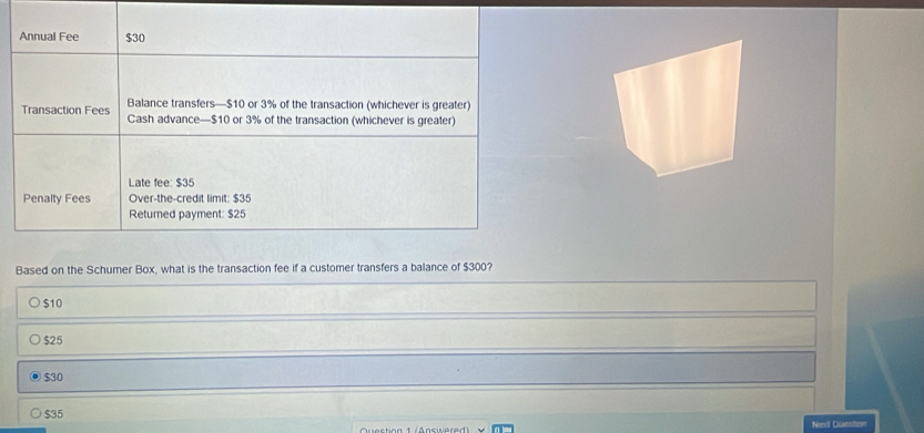 Annual Fee $30
Balance transfers— $10 or 3% of the transaction (whichever is greater)
Transaction Fees Cash advance— $10 or 3% of the transaction (whichever is greater)
Late fee: $35
Penalty Fees Over-the-credit limit: $35
Returned payment: $25
Based on the Schumer Box, what is the transaction fee if a customer transfers a balance of $300?
$10
$25
$30
$35
Nevi Gueston