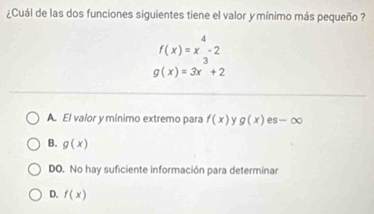 ¿Cuál de las dos funciones siguientes tiene el valor ymínimo más pequeño ?
f(x)=x^4-2
g(x)=3x^3+2
A. El valor y mínimo extremo para f(x) y g(x) es -∈fty
B. g(x)
DO. No hay suficiente información para determinar
D. f(x)