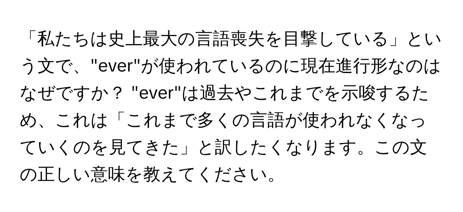 「私たちは史上最大の言語喪失を目撃している」という文で、"ever"が使われているのに現在進行形なのはなぜですか？ "ever"は過去やこれまでを示唆するため、これは「これまで多くの言語が使われなくなっていくのを見てきた」と訳したくなります。この文の正しい意味を教えてください。