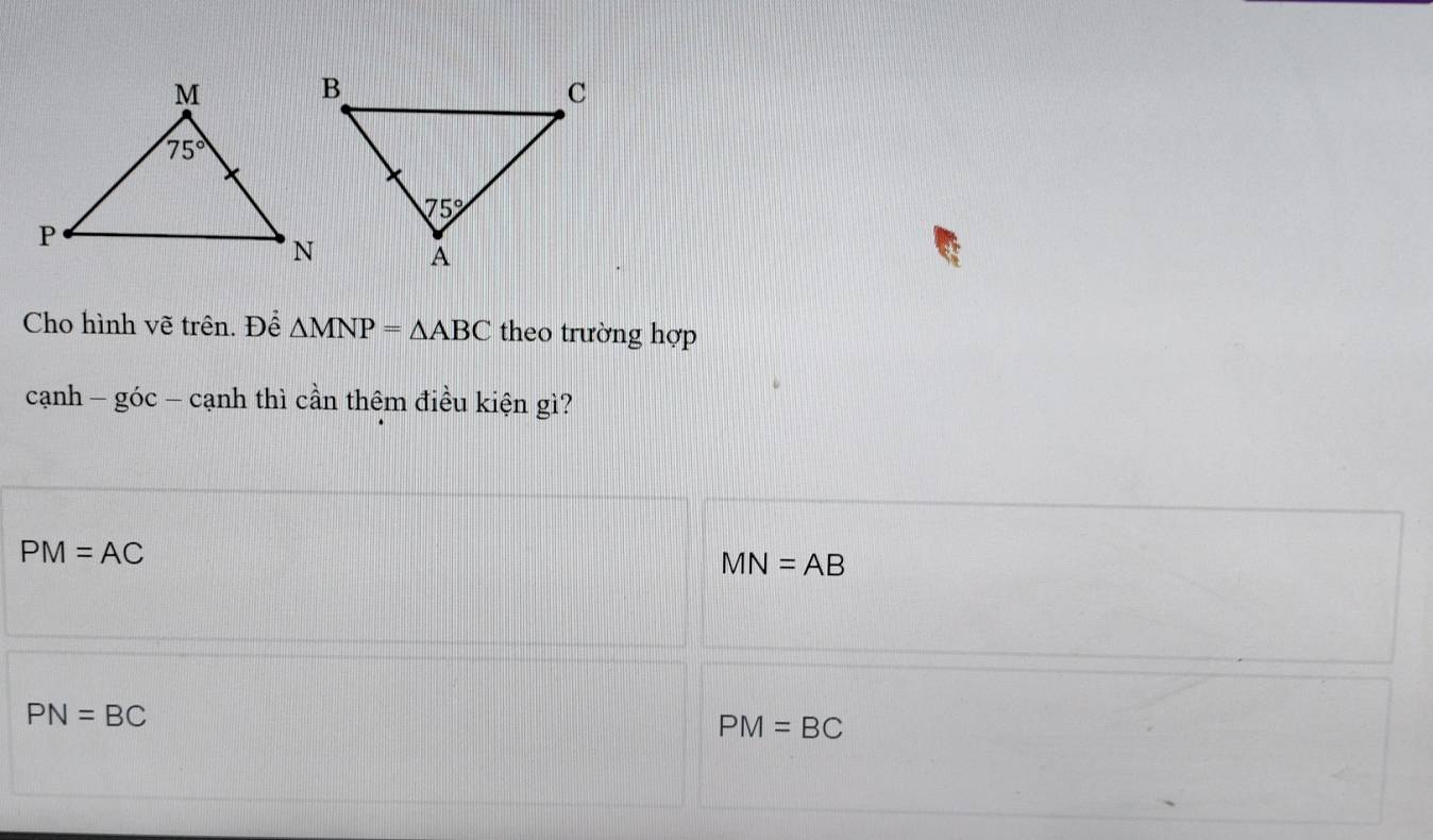 Cho hình vẽ trên. Để △ MNP=△ ABC theo trường hợp
canh-goc-canh thì cần thêm điều kiện gì?
PM=AC
MN=AB
PN=BC
PM=BC