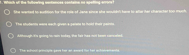 Which of the following sentences contains no spelling errors?
She wanted to audition for the role of Jane since she wouldn't have to altar her character too much.
The students were each given a palate to hold their paints.
Although it's going to rain today, the fair has not been canceled.
The school principle gave her an award for her achievements.