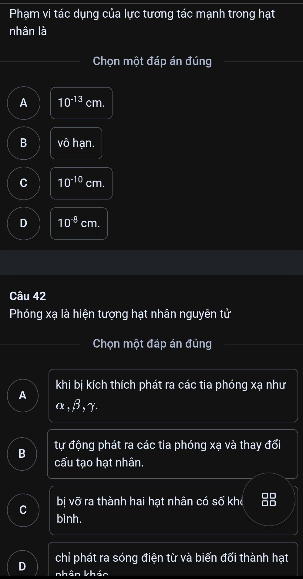 Phạm vi tác dụng của lực tương tác mạnh trong hạt
nhân là
Chọn một đáp án đúng
A 10^(-13) cm.
B Vhat O hạn.
C 10^(-10) cm.
D 10^(-8) cm.
Câu 42
Phóng xạ là hiện tượng hạt nhân nguyên tử
Chọn một đáp án đúng
khi bị kích thích phát ra các tia phóng xạ như
A
α, β, γ.
tự động phát ra các tia phóng xạ và thay đổi
B
cấu tạo hạt nhân.
bị vỡ ra thành hai hạt nhân có số khc at
C
bình.
chỉ phát ra sóng điện từ và biến đổi thành hạt
D